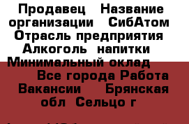 Продавец › Название организации ­ СибАтом › Отрасль предприятия ­ Алкоголь, напитки › Минимальный оклад ­ 16 000 - Все города Работа » Вакансии   . Брянская обл.,Сельцо г.